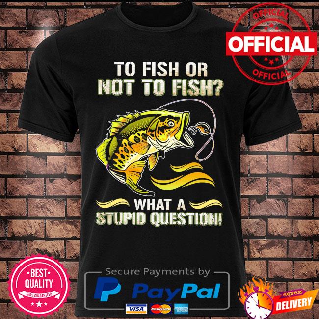 To fish or not to sish what a stupid question shirt